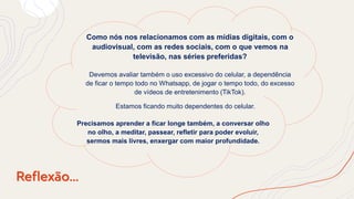 Reflexão...
Como nós nos relacionamos com as mídias digitais, com o
audiovisual, com as redes sociais, com o que vemos na
televisão, nas séries preferidas?
Devemos avaliar também o uso excessivo do celular, a dependência
de ficar o tempo todo no Whatsapp, de jogar o tempo todo, do excesso
de vídeos de entretenimento (TikTok).
Precisamos aprender a ficar longe também, a conversar olho
no olho, a meditar, passear, refletir para poder evoluir,
sermos mais livres, enxergar com maior profundidade.
Estamos ficando muito dependentes do celular.
 