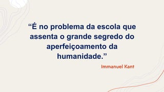 “É no problema da escola que
assenta o grande segredo do
aperfeiçoamento da
humanidade.”
Immanuel Kant
 