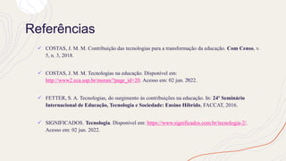 Referências
✓ COSTAS, J. M. M. Contribuição das tecnologias para a transformação da educação. Com Censo, v.
5, n. 3, 2018.
✓ COSTAS, J. M. M. Tecnologias na educação. Disponível em:
http://www2.eca.usp.br/moran/?page_id=20. Acesso em: 02 jun. 2022.
✓ FETTER, S. A. Tecnologias, do surgimento às contribuições na educação. In: 24º Seminário
Internacional de Educação, Tecnologia e Sociedade: Ensino Híbrido, FACCAT, 2016.
✓ SIGNIFICADOS. Tecnologia. Disponível em: https://www.significados.com.br/tecnologia-2/.
Acesso em: 02 jun. 2022.
 