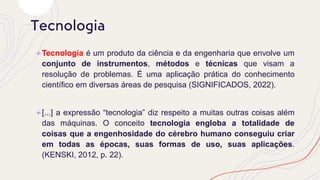 +Tecnologia é um produto da ciência e da engenharia que envolve um
conjunto de instrumentos, métodos e técnicas que visam a
resolução de problemas. É uma aplicação prática do conhecimento
científico em diversas áreas de pesquisa (SIGNIFICADOS, 2022).
+[...] a expressão “tecnologia” diz respeito a muitas outras coisas além
das máquinas. O conceito tecnologia engloba a totalidade de
coisas que a engenhosidade do cérebro humano conseguiu criar
em todas as épocas, suas formas de uso, suas aplicações.
(KENSKI, 2012, p. 22).
Tecnologia
 