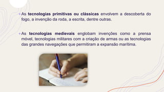 +As tecnologias primitivas ou clássicas envolvem a descoberta do
fogo, a invenção da roda, a escrita, dentre outras.
+As tecnologias medievais englobam invenções como a prensa
móvel, tecnologias militares com a criação de armas ou as tecnologias
das grandes navegações que permitiram a expansão marítima.
 