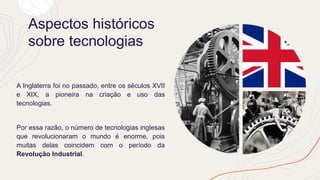 Aspectos históricos
sobre tecnologias
A Inglaterra foi no passado, entre os séculos XVII
e XIX, a pioneira na criação e uso das
tecnologias.
Por essa razão, o número de tecnologias inglesas
que revolucionaram o mundo é enorme, pois
muitas delas coincidem com o período da
Revolução Industrial.
 
