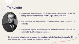 Televisão
✓ A primeira demonstração pública de uma transmissão de TV foi
feita pelo inventor britânico John Logie Baird, em 1925.
✓ Ele também foi responsável, posteriormente, pela primeira TV
colorida.
✓ Foi preciso alguns anos até que os aparelhos fossem capazes de
exibir até 12,5 frames por segundo.
✓ Certamente, a televisão é uma das invenções mais influentes do século XX
e foi graças aos britânicos que ela se tornou possível.
 