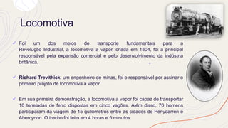 Locomotiva
✓ Foi um dos meios de transporte fundamentais para a
Revolução Industrial, a locomotiva a vapor, criada em 1804, foi a principal
responsável pela expansão comercial e pelo desenvolvimento da indústria
britânica.
✓ Richard Trevithick, um engenheiro de minas, foi o responsável por assinar o
primeiro projeto de locomotiva a vapor.
✓ Em sua primeira demonstração, a locomotiva a vapor foi capaz de transportar
10 toneladas de ferro dispostas em cinco vagões. Além disso, 70 homens
participaram da viagem de 15 quilômetros entre as cidades de Penydarren e
Abercynon. O trecho foi feito em 4 horas e 5 minutos.
 