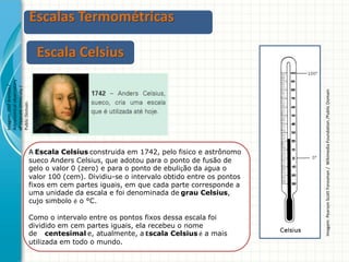Escalas Termométricas

A Escala Celsius construída em 1742, pelo físico e astrônomo
sueco Anders Celsius, que adotou para o ponto de fusão de
gelo o valor 0 (zero) e para o ponto de ebulição da água o
valor 100 (cem). Dividiu-se o intervalo obtido entre os pontos
fixos em cem partes iguais, em que cada parte corresponde a
uma unidade da escala e foi denominada de grau Celsius,
cujo símbolo é o °C.
Como o intervalo entre os pontos fixos dessa escala foi
dividido em cem partes iguais, ela recebeu o nome
de centesimal e, atualmente, a Escala Celsius é a mais
utilizada em todo o mundo.

Imagem: Pearson Scott Foresman / Wikimedia Foundation /Public Domain

Imagem: Olof Arenius /
Astronomical observatory
of Uppsala University /
Public Domain.

Escala Celsius

 