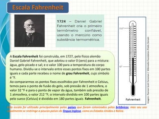 A Escala Fahrenheit foi construída, em 1727, pelo físico alemão
Daniel Gabriel Fahrenheit, que adotou o valor 0 (zero) para a mistura:
água, gelo picado e sal; e o valor 100 para a temperatura do corpo
humano. Dividiu-se o intervalo entre esses pontos fixos em 100 partes
iguais e cada parte recebeu o nome de grau Fahrenheit, cujo símbolo
é °F.
Ao compararmos os pontos fixos escolhidos por Fahrenheit e Celsius,
temos para o ponto de fusão do gelo, sob pressão de 1 atmosfera, o
valor 32 °F e para o ponto de vapor da água, também sob pressão de
1 atmosfera, o valor 212 °F; o intervalo dividido em 100 partes iguais
pelo sueco (Celsius) é dividido em 180 partes iguais Fahrenheit.
Esta escala foi utilizada principalmente pelos países que foram colonizados pelos britânicos, mas seu uso
atualmente se restringe a poucos países de língua inglesa, como os Estados Unidos e Belize.

Imagem: Pearson Scott Foresman / Wikimedia Foundation /Public Domain

Escala Fahrenheit

 
