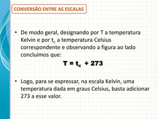 CONVERSÃO ENTRE AS ESCALAS

• De modo geral, designando por T a temperatura
Kelvin e por tc a temperatura Celsius
correspondente e observando a figura ao lado
concluímos que:
T = tc + 273
• Logo, para se expressar, na escala Kelvin, uma
temperatura dada em graus Celsius, basta adicionar
273 a esse valor.

 