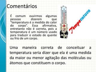 Comentários
É comum ouvirmos algumas
pessoas
dizerem
que
“temperatura é a medida do calor
do corpo”. Essa afirmativa,
entretanto não é correta, pois a
temperatura é um número usado
para traduzir o estado de quente
ou frio de um corpo.

Uma maneira correta de conceituar a
temperatura seria dizer que ela é uma medida
da maior ou menor agitação das moléculas ou
átomos que constituem o corpo.

 