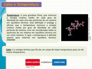 Temperatura: é uma grandeza física, que mensura
a energia cinética média de cada grau de
liberdade de cada uma das partículas de um sistema
em equilíbrio térmico. Esta definição é análoga a
afirmar que a temperatura mensura a energia
cinética média por grau de liberdade de cada
partícula do sistema, uma vez consideradas todas as
partículas de um sistema em equilíbrio térmico em
um certo instante. A rigor, a temperatura é definida
apenas para sistemas em equilíbrio térmico.
(wikipédia)

Calor: é a energia térmica que flui de um corpo de maior temperatura para um de
menor temperatura.

Imagem: SEE-PE

Imagem: Greg L / GNU Free Documentation
License

Calor e Temperatura

 
