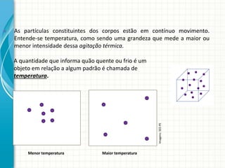 As partículas constituintes dos corpos estão em contínuo movimento.
Entende-se temperatura, como sendo uma grandeza que mede a maior ou
menor intensidade dessa agitação térmica.
A quantidade que informa quão quente ou frio é um
objeto em relação a algum padrão é chamada de
temperatura.

Imagens: SEE-PE



Menor temperatura

Maior temperatura

 