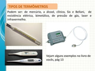 TIPOS DE TERMÔMETROS
Podem ser: de mercúrio, a álcool, clínico, Six e Bellani, de
resistência elétrica, bimetálico, de pressão de gás, laser e
infravermelho.

Vejam alguns exemplos no livro de
vocês, pág 13

 