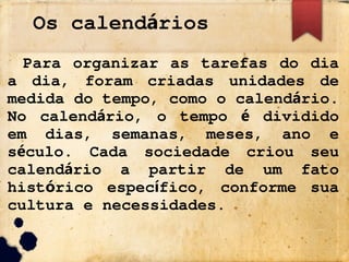 Os calend rios
á
Para organizar as tarefas do dia
a dia, foram criadas unidades de
medida do tempo, como o calend rio.
á
No calend rio, o tempo dividido
á é
em dias, semanas, meses, ano e
s culo. Cada sociedade criou seu
é
calend rio a partir de um fato
á
hist rico espec fico, conforme sua
ó í
cultura e necessidades.
 