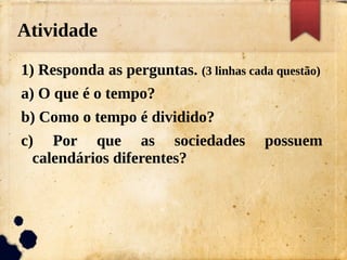 Atividade
1) Responda as perguntas. (3 linhas cada questão)
a) O que é o tempo?
b) Como o tempo é dividido?
c) Por que as sociedades possuem
calendários diferentes?
 