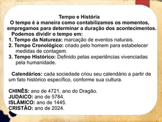 Linha 1 Linha 2 Linha 3 Linha 4
0
2
4
6
8
10
12
Coluna 1
Coluna 2
Coluna 3
Tempo e História
O tempo é a maneira como contabilizamos os momentos,
empregamos para determinar a duração dos acontecimentos.
Podemos dividir o tempo em:
1. Tempo da Natureza: marcação de eventos naturais.
2. Tempo Cronológico: criado pelo homem para estabelecer
medidas de contagem.
3. Tempo Histórico: Definido pelas experiências vivenciadas
pela humanidade.
Calendários: cada sociedade criou seu calendário a partir de
um fato histórico específico, conforme sua cultura.
CHINÊS: ano de 4721, ano do Dragão.
JUDAICO: ano de 5784.
ISLÂMICO: ano de 1445.
CRISTÃO: ano de 2024.
 