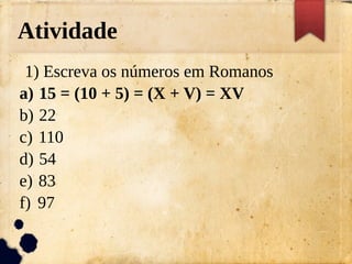 Atividade
1) Escreva os números em Romanos
a) 15 = (10 + 5) = (X + V) = XV
b) 22
c) 110
d) 54
e) 83
f) 97
 