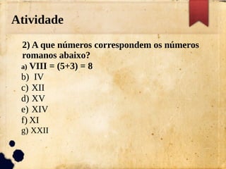 Atividade
2) A que números correspondem os números
romanos abaixo?
a) VIII = (5+3) = 8
b) IV
c) XII
d) XV
e) XIV
f) XI
g) XXII
 