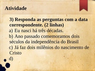 Atividade
3) Responda as perguntas com a data
correspondente. (2 linhas)
a) Eu nasci há três décadas.
b) Ano passado comemoramos dois
séculos da independência do Brasil
c) Já faz dois milênios do nascimento de
Cristo
d)
 