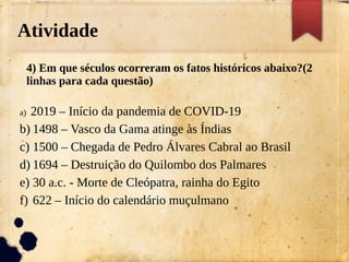 Atividade
4) Em que séculos ocorreram os fatos históricos abaixo?(2
linhas para cada questão)
a) 2019 – Início da pandemia de COVID-19
b) 1498 – Vasco da Gama atinge às Índias
c) 1500 – Chegada de Pedro Álvares Cabral ao Brasil
d) 1694 – Destruição do Quilombo dos Palmares
e) 30 a.c. - Morte de Cleópatra, rainha do Egito
f) 622 – Início do calendário muçulmano
 