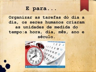 E para...
Organizar as tarefas do dia a
dia, os seres humanos criaram
as unidades de medida do
tempo:a hora, dia, m s, ano e
ê
s culo.
é
 