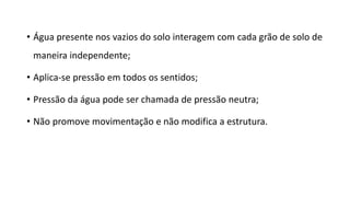• Água presente nos vazios do solo interagem com cada grão de solo de
maneira independente;
• Aplica-se pressão em todos os sentidos;
• Pressão da água pode ser chamada de pressão neutra;
• Não promove movimentação e não modifica a estrutura.
 