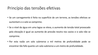 Princípio das tensões efetivas
• Se um carregamento é feito na superfície de um terreno, as tensões efetivas se
aumentam e o solo se comprime.
• Se o nível da água em uma lagoa se eleva, o aumento de tensão total provocado
pela elevação é igual ao aumento de pressão neutra nos vazios e o solo não se
comprime.
• Por esta razão um solo submerso a mil metros de profundidade pode se
encontrar tão fofo quanto um solo submerso a um metro de profundidade.
 