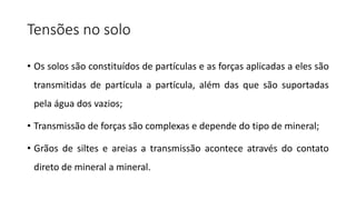 Tensões no solo
• Os solos são constituídos de partículas e as forças aplicadas a eles são
transmitidas de partícula a partícula, além das que são suportadas
pela água dos vazios;
• Transmissão de forças são complexas e depende do tipo de mineral;
• Grãos de siltes e areias a transmissão acontece através do contato
direto de mineral a mineral.
 