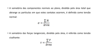 • A somatória das componentes normais ao plano, dividida pela área total que
abrange as partículas em que estes contatos ocorrem, é definida como tensão
normal:
• A somatória das forças tangenciais, dividida pela área, é referida como tensão
cisalhante:
 