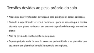 Tensões devidas ao peso próprio do solo
• Nos solos, ocorrem tensões devidas ao peso próprio e às cargas aplicadas;
• Quando a superfície do terreno é horizontal , pode se assumir que a tensão
atuante num plano horizontal em uma certa profundidade seja normal ao
plano;
• Não há tensão de cisalhamento neste plano;
• O peso próprio varia de acordo com sua profundidade e as pressões que
atuam em um plano horizontal são normais a este plano.
 