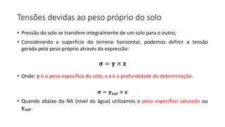 • Pressão do solo se transfere integralmente de um solo para o outro;
• Considerando a superfície do terreno horizontal, podemos definir a tensão
gerada pelo peso próprio através da expressão:
• Onde: 𝛄 é o peso específico do solo; e z é a profundidade da determinação.
𝛔 = 𝛄𝒔𝒂𝒕 × 𝐳
• Quando abaixo do NA (nível da água) utilizamos o peso específico saturado ou
𝛄𝒔𝒂𝒕.
Tensões devidas ao peso próprio do solo
𝛔 = 𝛄 × 𝐳
 