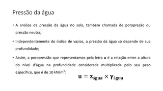 Pressão da água
• A análise da pressão da água no solo, também chamada de poropresão ou
pressão neutra;
• Independentemente do índice de vazios, a pressão da água só depende de sua
profundidade;
• Assim, a poropressão que representamos pela letra u é a relação entre a altura
do nível d’água na profundidade considerada multiplicada pelo seu peso
específico, que é de 10 kN/m²:
𝐮 = 𝐳á𝐠𝐮𝐚 × 𝛄á𝐠𝐮𝐚
 