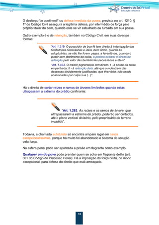 10
O desforço “in continenti” ou defesa imediata da posse, prevista no art. 1210, §
1º do Código Civil assegura a legítima defesa, por intermédio de força pelo
próprio titular do bem, quando este se vir esbulhado ou turbado em sua posse.
Outro exemplo é o de retenção, também no Código Civil, em suas diversas
formas:
“Art. 1.219. O possuidor de boa-fé tem direito à indenização das
benfeitorias necessárias e úteis, bem como, quanto às
voluptuárias, se não lhe forem pagas, a levantá-las, quando o
puder sem detrimento da coisa, e poderá exercer o direito de
retenção pelo valor das benfeitorias necessárias e úteis”.
“Art. 1.433. O credor pignoratício tem direito: I - à posse da coisa
empenhada; II - à retenção dela, até que o indenizem das
despesas devidamente justificadas, que tiver feito, não sendo
ocasionadas por culpa sua (...)”.
Há o direito de cortar raízes e ramos de árvores limítrofes quando estas
ultrapassam a extrema do prédio confinante:
“Art. 1.283. As raízes e os ramos de árvore, que
ultrapassarem a estrema do prédio, poderão ser cortados,
até o plano vertical divisório, pelo proprietário do terreno
invadido”.
Todavia, a chamada autotutela só encontra amparo legal em casos
excepcionalíssimos, porque há muito foi abandonado o sistema de solução
pela força.
Na esfera penal pode ser apontada a prisão em flagrante como exemplo.
Qualquer um do povo pode prender quem se acha em flagrante delito (art.
301 do Código de Processo Penal). Há a imposição da força bruta, de modo
excepcional, para defesa do direito que está ameaçado.
 