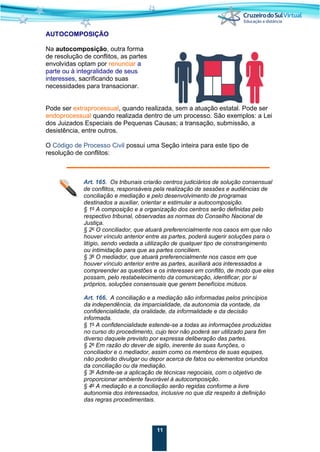 11
AUTOCOMPOSIÇÃO
Na autocomposição, outra forma
de resolução de conflitos, as partes
envolvidas optam por renunciar a
parte ou à integralidade de seus
interesses, sacrificando suas
necessidades para transacionar.
Pode ser extraprocessual, quando realizada, sem a atuação estatal. Pode ser
endoprocessual quando realizada dentro de um processo. São exemplos: a Lei
dos Juizados Especiais de Pequenas Causas; a transação, submissão, a
desistência, entre outros.
O Código de Processo Civil possui uma Seção inteira para este tipo de
resolução de conflitos:
Art. 165. Os tribunais criarão centros judiciários de solução consensual
de conflitos, responsáveis pela realização de sessões e audiências de
conciliação e mediação e pelo desenvolvimento de programas
destinados a auxiliar, orientar e estimular a autocomposição.
§ 1o
A composição e a organização dos centros serão definidas pelo
respectivo tribunal, observadas as normas do Conselho Nacional de
Justiça.
§ 2o
O conciliador, que atuará preferencialmente nos casos em que não
houver vínculo anterior entre as partes, poderá sugerir soluções para o
litígio, sendo vedada a utilização de qualquer tipo de constrangimento
ou intimidação para que as partes conciliem.
§ 3o
O mediador, que atuará preferencialmente nos casos em que
houver vínculo anterior entre as partes, auxiliará aos interessados a
compreender as questões e os interesses em conflito, de modo que eles
possam, pelo restabelecimento da comunicação, identificar, por si
próprios, soluções consensuais que gerem benefícios mútuos.
Art. 166. A conciliação e a mediação são informadas pelos princípios
da independência, da imparcialidade, da autonomia da vontade, da
confidencialidade, da oralidade, da informalidade e da decisão
informada.
§ 1o
A confidencialidade estende-se a todas as informações produzidas
no curso do procedimento, cujo teor não poderá ser utilizado para fim
diverso daquele previsto por expressa deliberação das partes.
§ 2o
Em razão do dever de sigilo, inerente às suas funções, o
conciliador e o mediador, assim como os membros de suas equipes,
não poderão divulgar ou depor acerca de fatos ou elementos oriundos
da conciliação ou da mediação.
§ 3o
Admite-se a aplicação de técnicas negociais, com o objetivo de
proporcionar ambiente favorável à autocomposição.
§ 4o
A mediação e a conciliação serão regidas conforme a livre
autonomia dos interessados, inclusive no que diz respeito à definição
das regras procedimentais.
 