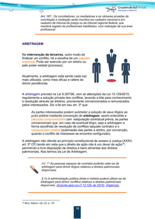12
Art. 167. Os conciliadores, os mediadores e as câmaras privadas de
conciliação e mediação serão inscritos em cadastro nacional e em
cadastro de tribunal de justiça ou de tribunal regional federal, que
manterá registro de profissionais habilitados, com indicação de sua área
profissional.
ARBITRAGEM
Na intervenção de terceiros, outro modo de
finalizar um conflito, há a escolha de um julgador
imparcial. Pode ser exercido por um árbitro ou
pelo poder estatal (processo).
Atualmente, a arbitragem está sendo cada vez
mais utilizada, como meio eficaz e célere de
dirimir pendências.
A arbitragem prevista na Lei 9.307/96, com as alterações da Lei 13.129/2015,
regulamenta a solução privada dos conflitos, levando a lide para conhecimento
e resolução através de árbitros, previamente convencionados e remunerados
pelos interessados. Diz a lei em seu art. 3º que:
As partes interessadas podem submeter a solução de seus litígios ao
juízo arbitral mediante convenção de arbitragem, assim entendida a
cláusula compromissória (em estipulação contratual prévia, as partes
convencionam que, em caso de eventual litígio, seja a arbitragem a
forma escolhida de resolução de conflitos daquele contrato) e o
compromisso arbitral (submissão das partes a árbitro, por convenção,
quando o conflito de interesses se encontra configurado).
A arbitragem não ofende ao princípio constitucional de acesso à Justiça (XXXV,
art. 5º CF) tendo em vista que o direito de ação não é um dever de ação18
,
permitindo a livre disposição de direitos e bens atinentes aos direitos
patrimoniais. Nos termos da Lei de Arbitragem:
Art. 1º As pessoas capazes de contratar poderão valer-se da
arbitragem para dirimir litígios relativos a direitos patrimoniais
disponíveis.
§ 1o A administração pública direta e indireta poderá utilizar-se da
arbitragem para dirimir conflitos relativos a direitos patrimoniais
disponíveis. (Incluído pela Lei nº 13.129, de 2015). (Vigência).
18 Nery, Nelson. Op. Cit. p. 137.
 