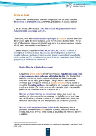13
Direito de Ação
O interessado, para receber a tutela do magistrado, em um caso concreto,
deve solicitá-la expressamente, acionando, provocando a atuação estatal.
O art. 5o
, inciso XXXV diz que “a lei não excluirá da apreciação do Poder
Judiciário lesão ou ameaça a direito”.
Ocorre que, uma das características da jurisdição é a inércia, então o exercício
do direito de ação deve ser realizado, para movimentar a tutela estatal – CPC:
“Art. 2o
O processo começa por iniciativa da parte e se desenvolve por impulso
oficial, salvo as exceções previstas em lei.”
O direito de ação, segundo MISAEL MONTENEGRO FILHO, se refere à
prerrogativa conferida a todas as pessoas, de direito público e de direito
privado, naturais e jurídicas, inclusive entes despersonalizados (massa falida,
condomínio e espólio, principalmente), de solicitar ao representante do Estado
que pacifique o conflito de interesses19
.
Direito Material e Direito Processual
Enquanto o direito material envolve normas que regulam relações entre
as pessoas para com os bens e utilidades da vida (Ex. Código Civil –
constitui normas de direito material: direito de ser indenizado pelo
causador de um dano, por exemplo; Código Penal – descreve as
condutas que configuram crimes), o direito processual cria e regula o
exercício de meios jurídicos, para aplicar a lei, resolver o caso concreto
e aplicar a justiça (Ex. quais recursos são cabíveis, quais prazos estão
previstos para manifestação no processo, etc.).
Normas jurídicas materiais ou substanciais são as que regem os
conflitos de interesses entre as pessoas, contrabalançando qual deve
ser sacrificado e qual deve prosperar. Ex. o ladrão terá seu direito de
liberdade sacrificado em prol da segurança da sociedade (pública).
Normas jurídicas processuais ou adjetivas são as que regulam o
processo e determinam como resolver o pedido, utilizar os meios de
defesa, recursos, provas, entre outros. É pautado pelo interesse coletivo
e público.
19 MONTENEGRO FILHO, Misael. Código de processo civil comentado e interpretado – São Paulo: Atlas,
2008, p. 33.
 