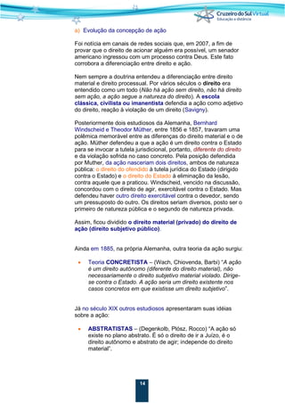 14
a) Evolução da concepção de ação
Foi notícia em canais de redes sociais que, em 2007, a fim de
provar que o direito de acionar alguém era possível, um senador
americano ingressou com um processo contra Deus. Este fato
corrobora a diferenciação entre direito e ação.
Nem sempre a doutrina entendeu a diferenciação entre direito
material e direito processual. Por vários séculos o direito era
entendido como um todo (Não há ação sem direito, não há direito
sem ação, a ação segue a natureza do direito). A escola
clássica, civilista ou imanentista defendia a ação como adjetivo
do direito, reação à violação de um direito (Savigny).
Posteriormente dois estudiosos da Alemanha, Bernhard
Windscheid e Theodor Müther, entre 1856 e 1857, travaram uma
polêmica memorável entre as diferenças do direito material e o de
ação. Müther defendeu a que a ação é um direito contra o Estado
para se invocar a tutela jurisdicional, portanto, diferente do direito
e da violação sofrida no caso concreto. Pela posição defendida
por Muther, da ação nasceriam dois direitos, ambos de natureza
pública: o direito do ofendido à tutela jurídica do Estado (dirigido
contra o Estado) e o direito do Estado à eliminação da lesão,
contra aquele que a praticou. Windscheid, vencido na discussão,
concordou com o direito de agir, exercitável contra o Estado. Mas
defendeu haver outro direito exercitável contra o devedor, sendo
um pressuposto do outro. Os direitos seriam diversos, posto ser o
primeiro de natureza pública e o segundo de natureza privada.
Assim, ficou dividido o direito material (privado) do direito de
ação (direito subjetivo público).
Ainda em 1885, na própria Alemanha, outra teoria da ação surgiu:
• Teoria CONCRETISTA – (Wach, Chiovenda, Barbi) “A ação
é um direito autônomo (diferente do direito material), não
necessariamente o direito subjetivo material violado. Dirige-
se contra o Estado. A ação seria um direito existente nos
casos concretos em que existisse um direito subjetivo”.
Já no século XIX outros estudiosos apresentaram suas idéias
sobre a ação:
• ABSTRATISTAS – (Degenkolb, Plósz, Rocco) “A ação só
existe no plano abstrato. É só o direito de ir a Juízo, é o
direito autônomo e abstrato de agir; independe do direito
material”.
 
