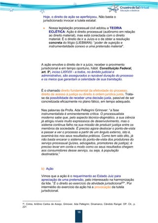15
Hoje, o direito de ação se aperfeiçoou. Não basta o
jurisdicionado invocar a tutela estatal:
• Nossa legislação processual civil adotou a TEORIA
ECLÉTICA: Ação é direito processual (autônomo em relação
ao direito material), mas está conectada com o direito
material. É o direito de ir a Juízo e o de obter a resolução
concreta do litígio (LIEBMAN): “poder de sujeição e
instrumentalidade conexo a uma pretensão material”.
A ação envolve o direito de ir a juízo, receber o provimento
jurisdicional e em tempo oportuno, hábil: Constituição Federal,
art. 5o
, inciso LXXVIII - a todos, no âmbito judicial e
administrativo, são assegurados a razoável duração do processo
e os meios que garantam a celeridade de sua tramitação.
É o chamado direito fundamental da efetividade do processo,
direito de acesso à justiça ou direito à ordem jurídica justa. Trata-
se da possibilidade de receber uma decisão justa, passível de ser
concretizada eficazmente no plano fático, em tempo adequado.
Nas palavras da Profa. Ada Pellegrini Grinover: “a fase
instrumentalista é eminentemente crítica. O processualista
moderno sabe que, pelo aspecto técnico-dogmático, a sua ciência
já atingiu níveis muito expressivos de desenvolvimento, mas o
sistema continua falho na sua missão de produzir justiça entre os
membros da sociedade. É preciso agora deslocar o ponto-de-vista
e passar a ver o processo a partir de um ângulo externo, isto é,
examiná-los nos seus resultados práticos. Como tem sido dito, já
não basta encarar o sistema do ponto-de-vista dos produtores do
serviço processual (juízes, advogados, promotores de justiça); é
preciso levar em conta o modo como os seus resultados chegam
aos consumidores desse serviço, ou seja, à população
destinatária.”
b) Ação
Vimos que a ação é o requerimento ao Estado Juiz para
apreciação de uma pretensão, pelo interessado na harmonização
da lide. “É o direito ao exercício da atividade jurisdicional20
”. Por
intermédio do exercício da ação há a provocação da tutela
jurisdicional.
20. Cintra, Antônio Carlos de Araújo; Grinover, Ada Pellegrini; Dinamarco, Cândido Rangel. OP. Cit., p.
221
 