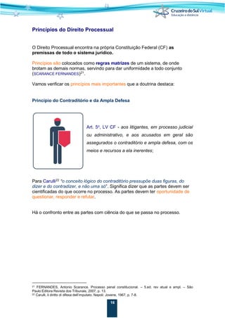 16
Princípios do Direito Processual
O Direito Processual encontra na própria Constituição Federal (CF) as
premissas de todo o sistema jurídico.
Princípios são colocados como regras matrizes de um sistema, de onde
brotam as demais normas, servindo para dar uniformidade a todo conjunto
(SCARANCE FERNANDES)21
.
Vamos verificar os princípios mais importantes que a doutrina destaca:
Princípio do Contraditório e da Ampla Defesa
Art. 5o
, LV CF - aos litigantes, em processo judicial
ou administrativo, e aos acusados em geral são
assegurados o contraditório e ampla defesa, com os
meios e recursos a ela inerentes;
Para Carulli22
“o conceito lógico do contraditório pressupõe duas figuras, do
dizer e do contradizer, e não uma só”. Significa dizer que as partes devem ser
cientificadas do que ocorre no processo. As partes devem ter oportunidade de
questionar, responder e refutar.
Há o confronto entre as partes com ciência do que se passa no processo.
21 FERNANDES, Antonio Scarance. Processo penal constitucional. – 5.ed. rev atual e ampl. – São
Paulo:Editora Revista dos Tribunais, 2007, p. 13.
22 Carulli, il diritto di difesa dell’imputato. Napoli: Jovene, 1967, p. 7-8.
 