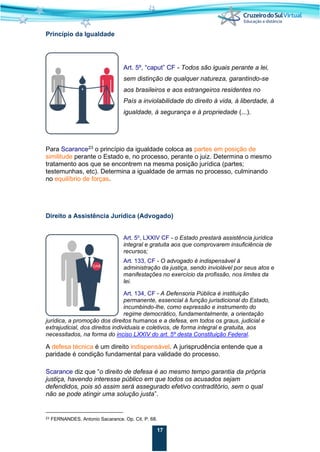 17
Princípio da Igualdade
Art. 5º, “caput” CF - Todos são iguais perante a lei,
sem distinção de qualquer natureza, garantindo-se
aos brasileiros e aos estrangeiros residentes no
País a inviolabilidade do direito à vida, à liberdade, à
igualdade, à segurança e à propriedade (...).
Para Scarance23
o princípio da igualdade coloca as partes em posição de
similitude perante o Estado e, no processo, perante o juiz. Determina o mesmo
tratamento aos que se encontrem na mesma posição jurídica (partes;
testemunhas, etc). Determina a igualdade de armas no processo, culminando
no equilíbrio de forças.
Direito a Assistência Jurídica (Advogado)
Art. 5o
, LXXIV CF - o Estado prestará assistência jurídica
integral e gratuita aos que comprovarem insuficiência de
recursos;
Art. 133, CF - O advogado é indispensável à
administração da justiça, sendo inviolável por seus atos e
manifestações no exercício da profissão, nos limites da
lei.
Art. 134, CF - A Defensoria Pública é instituição
permanente, essencial à função jurisdicional do Estado,
incumbindo-lhe, como expressão e instrumento do
regime democrático, fundamentalmente, a orientação
jurídica, a promoção dos direitos humanos e a defesa, em todos os graus, judicial e
extrajudicial, dos direitos individuais e coletivos, de forma integral e gratuita, aos
necessitados, na forma do inciso LXXIV do art. 5º desta Constituição Federal.
A defesa técnica é um direito indispensável. A jurisprudência entende que a
paridade é condição fundamental para validade do processo.
Scarance diz que “o direito de defesa é ao mesmo tempo garantia da própria
justiça, havendo interesse público em que todos os acusados sejam
defendidos, pois só assim será assegurado efetivo contraditório, sem o qual
não se pode atingir uma solução justa”.
23 FERNANDES, Antonio Sacarance. Op. Cit. P. 68.
 