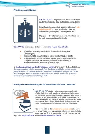 19
Princípio do Juiz Natural
Art. 5o
, LIII, CF - ninguém será processado nem
sentenciado senão pela autoridade competente
Através deste princípio é assegurado que o juiz
seja imparcial, ou seja, o juiz não deve ser
convocado para aquele caso especificado.
O julgador deve ter competência delimitada em
lei e ali estar previamente fixado.
SCARANCE aponta que disto decorrem três regras de proteção:
• só podem exercer jurisdição os órgãos instituídos pela
Constituição;
• ninguém pode ser julgado por órgão instituído após o fato;
• entre os juízes pré-constituídos vigora uma ordem taxativa de
competências que exclui qualquer alternativa deferida à
discricionariedade de quem quer que seja.
A Declaração Universal dos Direitos do Homem (Paris, em 1948), estabelece:
"toda pessoa tem direito, em condições de plena igualdade, de ser ouvida
publicamente e com justiça por um tribunal independente e imparcial, para a
determinação de seus direitos e obrigações ou para o exame de qualquer
acusação contra ela em matéria penal".
Princípios da Fundamentação e da Publicidade dos Atos Decisórios
Art. 93, IX, CF - todos os julgamentos dos órgãos do
Poder Judiciário serão públicos, e fundamentadas todas
as decisões, sob pena de nulidade, podendo a lei limitar a
presença, em determinados atos, às próprias partes e a
seus advogados, ou somente a estes, em casos nos quais
a preservação do direito à intimidade do interessado no
sigilo não prejudique o interesse público à informação
Os destinatários da fundamentação do juiz são todos
os envolvidos com o processo e também a sociedade
que pode verificar a motivação do juiz, e mais: se ele
agiu com imparcialidade e com conhecimento da causa.
 