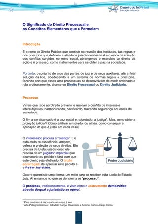 2
O Significado do Direito Processual e
os Conceitos Elementares que o Permeiam
Introdução
É o ramo do Direito Público que consiste na reunião dos institutos, das regras e
dos princípios que definem a atividade jurisdicional estatal e o modo de solução
dos conflitos surgidos no meio social, abrangendo o exercício do direito de
ação e o processo, como instrumentos para se obter a paz na sociedade.
Portanto, o conjunto de atos das partes, do juiz e de seus auxiliares, até a final
solução da lide, obedecendo a um sistema de normas legais e princípios,
fazendo com que esses atos processuais se desenvolvam de modo ordenado e
não arbitrariamente, chama-se Direito Processual ou Direito Judiciário.
Processo
Vimos que cabe ao Direito prevenir e resolver o conflito de interesses
intersubjetivos, harmonizando, pacificando, trazendo segurança aos entes da
sociedade.
O fim a ser alcançado é a paz social e, sobretudo, a justiça1
. Mas, como obter a
proteção judicial? Como efetivar um direito, ou ainda, como conseguir a
aplicação do que é justo em cada caso?
O interessado procura a “Justiça”. Ele
está atrás de assistência, amparo,
defesa e proteção de seus direitos. Ele
precisa da tutela jurisdicional, ele
precisa de um julgador imparcial que
examinará seu pedido e fará com que
este direito seja efetivado. O órgão
encarregado de apreciar este pedido é
o Poder Judiciário.
Ocorre que existe uma forma, um meio para se receber esta tutela do Estado
Juiz. Aí entramos no que se denomina de “processo”.
O processo, tradicionalmente, é visto como o instrumento democrático
através do qual a jurisdição se opera2
.
1 Para Justiniano é dar a cada um o que é seu.
2 Ada Pellegrini Grinover, Cândido Rangel Dinamarco e Antonio Carlos Araújo Cintra.
 
