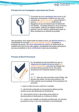 20
Princípio da Livre Investigação e Apreciação das Provas
O princípio da livre investigação das provas ou do
dispositivo compreende o sistema em que o juiz
necessita da iniciativa das partes para instaurar a
causa e conceder as provas, verificando as
alegações em que se baseará para fundamentar
sua decisão. As partes possuem o ônus de provar
o que alegam, cabendo ao julgador livremente
apreciar o que foi colhido e apresentado sobre os
fatos necessários ao deslinde da questão.
São apontadas como repercussão do direito à prova, por Barbosa Moreira, a
necessidade de conceder iguais oportunidades às partes de pleitear a
produção de provas; não haver disparidade de critérios no deferimento ou
indeferimento das provas pelo julgador; possibilidade das partes participarem
dos atos probatórios e de se manifestarem sobre seus resultados.
Princípio da Boa-Fé Processual
Ou da lealdade processual determina que os
integrantes da relação processual atuem sem
artifícios fraudulentos, sob pena de infração aos
preceitos éticos previstos em lei. Na esfera
processual civil é bastante taxativa a norma:
CPC
Art. 77. Além de outros previstos neste Código, são
deveres das partes, de seus procuradores e de
todos aqueles que de qualquer forma participem do
processo:
I - expor os fatos em juízo conforme a verdade;
II - não formular pretensão ou de apresentar defesa quando
cientes de que são destituídas de fundamento;
III - não produzir provas e não praticar atos inúteis ou
desnecessários à declaração ou à defesa do direito;
IV - cumprir com exatidão as decisões jurisdicionais, de natureza
provisória ou final, e não criar embaraços à sua efetivação;
 