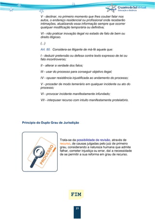21
V - declinar, no primeiro momento que lhes couber falar nos
autos, o endereço residencial ou profissional onde receberão
intimações, atualizando essa informação sempre que ocorrer
qualquer modificação temporária ou definitiva;
VI - não praticar inovação ilegal no estado de fato de bem ou
direito litigioso.
(...)
Art. 80. Considera-se litigante de má-fé aquele que:
I - deduzir pretensão ou defesa contra texto expresso de lei ou
fato incontroverso;
II - alterar a verdade dos fatos;
III - usar do processo para conseguir objetivo ilegal;
IV - opuser resistência injustificada ao andamento do processo;
V - proceder de modo temerário em qualquer incidente ou ato do
processo;
VI - provocar incidente manifestamente infundado;
VII - interpuser recurso com intuito manifestamente protelatório.
Princípio do Duplo Grau de Jurisdição
Trata-se da possibilidade de revisão, através de
recurso, de causas julgadas pelo juiz de primeiro
grau, considerando a natureza humana que admite
falhar, cometer injustiça ou errar, daí a necessidade
de se permitir a sua reforma em grau de recurso.
 
