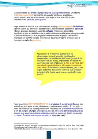 3
Cada interesse ou direito é apreciado pelo órgão jurisdicional de uma forma
ordenada, sequencial, permitindo ao julgador conhecer a realidade
demonstrada, ao mesmo tempo em que propicia aos envolvidos sua
manifestação, defesa e participação.
Hoje, devemos lembrar que os interesses em jogo não são apenas individuais
(de um sujeito ou indivíduo, isoladamente). Os interesses podem ser coletivos
(de um grupo de pessoas) ou ainda, difusos (interesses difundidos,
espalhados pela sociedade e que a afetam indiscriminadamente, ultrapassando
a pessoa do indivíduo e alcançando indeterminados sujeitos). Para cada
interesse em conflito o órgão jurisdicional deverá entregar a proteção que é
buscada, através do processo.
O processo é o “palco no qual devem se
desenvolver, em estruturação equilibrada e
cooperadora, as atividades do Estado (jurisdição) e
das partes (autor e réu). O processo é o ponto de
convergência e de irradiação. É nele e por meio dele
que alguém pode pleitear a afirmação concreta de
seu direito. É mediante o processo que o juiz, como
órgão soberano do Estado, exerce a sua atividade
jurisdicional e busca, para o caso, a solução mais
justa”3
.
Para a corrente INSTRUMENTALISTA: o processo é o instrumento para que
seja alcançada a paz social, observado o ordenamento jurídico. É, portanto, o
meio de exercício do poder jurisdicional. Processo é o procedimento apontado
a fim de cumprir a função jurisdicional, que se apresenta como relação jurídica,
vínculo que a norma de direito estabelece entre o sujeito do direito e o sujeito
do dever. É o instrumento para solução da lide (COUTURE)4
.
3 FERNANDES, Antonio Scarance. Processo penal constitucional – 5ed. Ver., atual. E ampl. –São Paulo:
Editora Revista dos Tribunais, 2007. p. 35.
4 COUTURE, Eduardo J. Fundamentos Del derecho processual civil.3 ed Buenos Aires: Depalma, 1993.
 