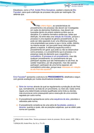 4
Estudiosos, como o Prof. Aroldo Plínio Gonçalves, aceitam a teoria de Elio
Fazzalari, para qual a definição de processo não pode ser restringida. Ele
defende que:
Pelo critério lógico, as características do
procedimento e do processo não devem ser investigadas
em razão de elementos finalísticos, mas devem ser
buscadas dentro do próprio sistema jurídico que os
disciplina. E o sistema normativo revela que, antes que
distinção, há entre eles uma relação de inclusão, porque o
processo é uma espécie do gênero procedimento, e, se
pode ser dele separado é por uma diferença específica,
uma propriedade que possui e que o torna, então, distinto,
na mesma escala em que pode haver distinção entre
gênero e espécie. A diferença específica entre o
procedimento em geral, que pode ou não se desenvolver
como processo, e o procedimento que é processo, é a
presença neste do elemento que o especifica: o
contraditório. O processo é um procedimento, mas não
qualquer procedimento; é o procedimento de que
participam aqueles que são interessados no ato final, de
caráter imperativo, por ele preparado, mas não apenas
participam; participam de uma forma especial, em
contraditório entre eles, porque seus interesses em relação
ao ato final são opostos5
.
Enio Fazzalari6
apresenta a estrutura do PROCEDIMENTO, detalhada a seguir,
com grande aceitação por muitos doutrinadores brasileiros:
a) Série de normas através da qual se regulamenta a produção do ato final,
que, normalmente, se trata de um provimento, ou mero ato. Cada norma
regula uma determinada conduta (qualificada como lícita ou devida),
mas enuncia-se como pressuposto para a execução de uma conduta
regulada por outra norma;
b) O procedimento apresenta-se como uma sequência de atos, previstos e
valorados pela norma;
c) O procedimento compõe-se de uma série de faculdades, poderes e
deveres: quantos e quais, são as posições subjetivas, que se obtêm pela
norma em questão.
5 GONÇALVES, Aroldo Plínio. Técnica processual e teoria do processo. Rio de Janeiro: AIDE, 1992, p.
60.
6 GONÇALVES, Aroldo Plínio. Op. Cit. p. 77 e 78.
 