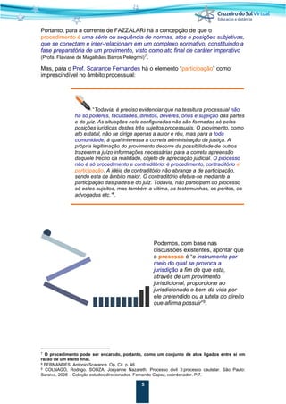 5
Portanto, para a corrente de FAZZALARI há a concepção de que o
procedimento é uma série ou sequência de normas, atos e posições subjetivas,
que se conectam e inter-relacionam em um complexo normativo, constituindo a
fase preparatória de um provimento, visto como ato final de caráter imperativo
(Profa. Flaviane de Magalhães Barros Pellegrini)7
.
Mas, para o Prof. Scarance Fernandes há o elemento “participação” como
imprescindível no âmbito processual:
“Todavia, é preciso evidenciar que na tessitura processual não
há só poderes, faculdades, direitos, deveres, ônus e sujeição das partes
e do juiz. As situações nele configuradas não são formadas só pelas
posições jurídicas destes três sujeitos processuais. O provimento, como
ato estatal, não se dirige apenas a autor e réu, mas para a toda
comunidade, à qual interessa a correta administração da justiça. A
própria legitimação do provimento decorre da possibilidade de outros
trazerem a juízo informações necessárias para a correta apreensão
daquele trecho da realidade, objeto de apreciação judicial. O processo
não é só procedimento e contraditório; é procedimento, contraditório e
participação. A idéia de contraditório não abrange a de participação,
sendo esta de âmbito maior. O contraditório efetiva-se mediante a
participação das partes e do juiz. Todavia, não participam do processo
só estes sujeitos, mas também a vítima, as testemunhas, os peritos, os
advogados etc.”8
.
Podemos, com base nas
discussões existentes, apontar que
o processo é “o instrumento por
meio do qual se provoca a
jurisdição a fim de que esta,
através de um provimento
jurisdicional, proporcione ao
jurisdicionado o bem da vida por
ele pretendido ou a tutela do direito
que afirma possuir”9
.
7 O procedimento pode ser encarado, portanto, como um conjunto de atos ligados entre si em
razão de um efeito final.
8 FERNANDES. Antonio Scarance. Op. Cit. p. 46.
9 COLNAGO, Rodrigo. SOUZA, Josyanne Nazareth. Processo civil 3:processo cautelar. São Paulo:
Saraiva, 2008 – Coleção estudos direcionados. Fernando Capez, coordenador. P.7.
 