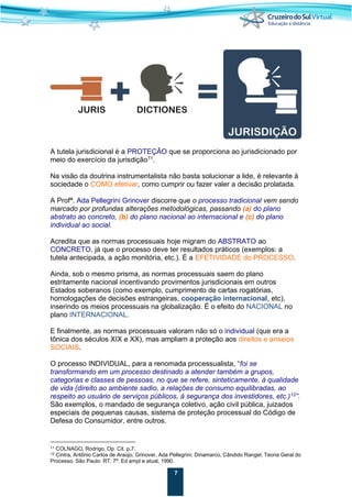 7
A tutela jurisdicional é a PROTEÇÃO que se proporciona ao jurisdicionado por
meio do exercício da jurisdição11
.
Na visão da doutrina instrumentalista não basta solucionar a lide, é relevante à
sociedade o COMO efetivar, como cumprir ou fazer valer a decisão prolatada.
A Profª. Ada Pellegrini Grinover discorre que o processo tradicional vem sendo
marcado por profundas alterações metodológicas, passando (a) do plano
abstrato ao concreto, (b) do plano nacional ao internacional e (c) do plano
individual ao social.
Acredita que as normas processuais hoje migram do ABSTRATO ao
CONCRETO, já que o processo deve ter resultados práticos (exemplos: a
tutela antecipada, a ação monitória, etc.). É a EFETIVIDADE do PROCESSO.
Ainda, sob o mesmo prisma, as normas processuais saem do plano
estritamente nacional incentivando provimentos jurisdicionais em outros
Estados soberanos (como exemplo, cumprimento de cartas rogatórias,
homologações de decisões estrangeiras, cooperação internacional, etc),
inserindo os meios processuais na globalização. É o efeito do NACIONAL no
plano INTERNACIONAL.
E finalmente, as normas processuais valoram não só o individual (que era a
tônica dos séculos XIX e XX), mas ampliam a proteção aos direitos e anseios
SOCIAIS.
O processo INDIVIDUAL, para a renomada processualista, “foi se
transformando em um processo destinado a atender também a grupos,
categorias e classes de pessoas, no que se refere, sinteticamente, à qualidade
de vida (direito ao ambiente sadio, a relações de consumo equilibradas, ao
respeito ao usuário de serviços públicos, à segurança dos investidores, etc.)12
”.
São exemplos, o mandado de segurança coletivo, ação civil pública, juizados
especiais de pequenas causas, sistema de proteção processual do Código de
Defesa do Consumidor, entre outros.
11 COLNAGO, Rodrigo. Op. Cit. p.7.
12 Cintra, Antônio Carlos de Araújo; Grinover, Ada Pellegrini; Dinamarco, Cândido Rangel. Teoria Geral do
Processo. São Paulo: RT. 7ª. Ed ampl e atual, 1990.
 