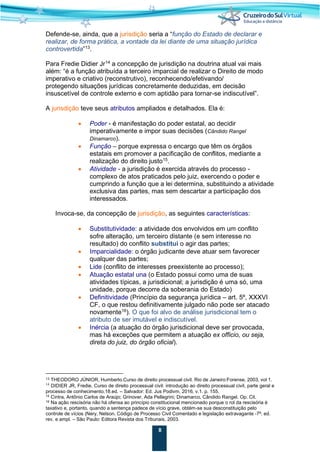8
Defende-se, ainda, que a jurisdição seria a “função do Estado de declarar e
realizar, de forma prática, a vontade da lei diante de uma situação jurídica
controvertida”13
.
Para Fredie Didier Jr14
a concepção de jurisdição na doutrina atual vai mais
além: “é a função atribuída a terceiro imparcial de realizar o Direito de modo
imperativo e criativo (reconstrutivo), reconhecendo/efetivando/
protegendo situações jurídicas concretamente deduzidas, em decisão
insuscetível de controle externo e com aptidão para tornar-se indiscutível”.
A jurisdição teve seus atributos ampliados e detalhados. Ela é:
• Poder - é manifestação do poder estatal, ao decidir
imperativamente e impor suas decisões (Cândido Rangel
Dinamarco).
• Função – porque expressa o encargo que têm os órgãos
estatais em promover a pacificação de conflitos, mediante a
realização do direito justo15.
• Atividade - a jurisdição é exercida através do processo -
complexo de atos praticados pelo juiz, exercendo o poder e
cumprindo a função que a lei determina, substituindo a atividade
exclusiva das partes, mas sem descartar a participação dos
interessados.
Invoca-se, da concepção de jurisdição, as seguintes características:
• Substitutividade: a atividade dos envolvidos em um conflito
sofre alteração, um terceiro distante (e sem interesse no
resultado) do conflito substitui o agir das partes;
• Imparcialidade: o órgão judicante deve atuar sem favorecer
qualquer das partes;
• Lide (conflito de interesses preexistente ao processo);
• Atuação estatal una (o Estado possui como uma de suas
atividades típicas, a jurisdicional; a jurisdição é uma só, uma
unidade, porque decorre da soberania do Estado)
• Definitividade (Princípio da segurança jurídica – art. 5º, XXXVI
CF, o que restou definitivamente julgado não pode ser atacado
novamente16
). O que foi alvo de análise jurisdicional tem o
atributo de ser imutável e indiscutível.
• Inércia (a atuação do órgão jurisdicional deve ser provocada,
mas há exceções que permitem a atuação ex officio, ou seja,
direta do juiz, do órgão oficial).
13 THEODORO JÚNIOR, Humberto.Curso de direito processual civil. Rio de Janeiro:Forense, 2003, vol 1.
14
DIDIER JR, Fredie. Curso de direito processual civil: introdução ao direito processual civil, parte geral e
processo de conhecimento.18.ed. – Salvador: Ed. Jus Podivm, 2016, v.1. p. 155.
15 Cintra, Antônio Carlos de Araújo; Grinover, Ada Pellegrini; Dinamarco, Cândido Rangel. Op. Cit.
16 Na ação rescisória não há ofensa ao princípio constitucional mencionado porque o rol da rescisória é
taxativo e, portanto, quando a sentença padece de vício grave, obtém-se sua desconstituição pelo
controle de vícios (Nery, Nelson. Código de Processo Civil Comentado e legislação extravagante -7ª. ed.
rev. e ampl. – São Paulo: Editora Revista dos Tribunais, 2003.
 