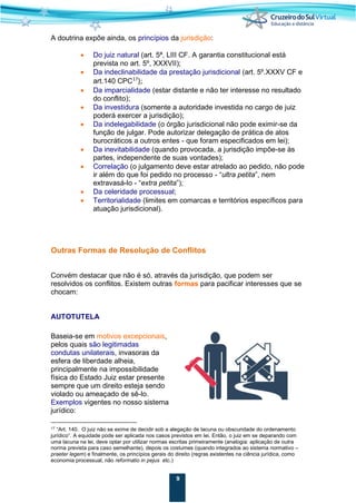 9
A doutrina expõe ainda, os princípios da jurisdição:
• Do juiz natural (art. 5ª, LIII CF. A garantia constitucional está
prevista no art. 5º, XXXVII);
• Da indeclinabilidade da prestação jurisdicional (art. 5º.XXXV CF e
art.140 CPC17
);
• Da imparcialidade (estar distante e não ter interesse no resultado
do conflito);
• Da investidura (somente a autoridade investida no cargo de juiz
poderá exercer a jurisdição);
• Da indelegabilidade (o órgão jurisdicional não pode eximir-se da
função de julgar. Pode autorizar delegação de prática de atos
burocráticos a outros entes - que foram especificados em lei);
• Da inevitabilidade (quando provocada, a jurisdição impõe-se às
partes, independente de suas vontades);
• Correlação (o julgamento deve estar atrelado ao pedido, não pode
ir além do que foi pedido no processo - “ultra petita”, nem
extravasá-lo - “extra petita”);
• Da celeridade processual;
• Territorialidade (limites em comarcas e territórios específicos para
atuação jurisdicional).
Outras Formas de Resolução de Conflitos
Convém destacar que não é só, através da jurisdição, que podem ser
resolvidos os conflitos. Existem outras formas para pacificar interesses que se
chocam:
AUTOTUTELA
Baseia-se em motivos excepcionais,
pelos quais são legitimadas
condutas unilaterais, invasoras da
esfera de liberdade alheia,
principalmente na impossibilidade
física do Estado Juiz estar presente
sempre que um direito esteja sendo
violado ou ameaçado de sê-lo.
Exemplos vigentes no nosso sistema
jurídico:
17 “Art. 140. O juiz não se exime de decidir sob a alegação de lacuna ou obscuridade do ordenamento
jurídico“. A equidade pode ser aplicada nos casos previstos em lei. Então, o juiz em se deparando com
uma lacuna na lei, deve optar por utilizar normas escritas primeiramente (analogia: aplicação de outra
norma prevista para caso semelhante), depois os costumes (quando integrados ao sistema normativo –
praeter legem) e finalmente, os princípios gerais do direito (regras existentes na ciência jurídica, como
economia processual, não reformatio in pejus etc.)
 