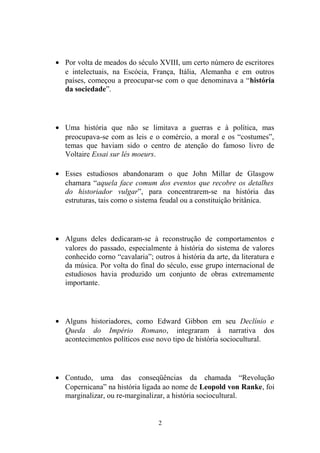 • Por volta de meados do século XVIII, um certo número de escritores
  e intelectuais, na Escócia, França, Itália, Alemanha e em outros
  países, começou a preocupar-se com o que denominava a “história
  da sociedade”.




• Uma história que não se limitava a guerras e à política, mas
  preocupava-se com as leis e o comércio, a moral e os “costumes”,
  temas que haviam sido o centro de atenção do famoso livro de
  Voltaire Essai sur lés moeurs.

• Esses estudiosos abandonaram o que John Millar de Glasgow
  chamara “aquela face comum dos eventos que recobre os detalhes
  do historiador vulgar”, para concentrarem-se na história das
  estruturas, tais como o sistema feudal ou a constituição britânica.




• Alguns deles dedicaram-se à reconstrução de comportamentos e
  valores do passado, especialmente à história do sistema de valores
  conhecido corno “cavalaria”; outros à história da arte, da literatura e
  da música. Por volta do final do século, esse grupo internacional de
  estudiosos havia produzido um conjunto de obras extremamente
  importante.




• Alguns historiadores, como Edward Gibbon em seu Declínio e
  Queda do Império Romano, integraram à narrativa dos
  acontecimentos políticos esse novo tipo de história sociocultural.




• Contudo, uma das conseqüências da chamada “Revolução
  Copernicana” na história ligada ao nome de Leopold von Ranke, foi
  marginalizar, ou re-marginalizar, a história sociocultural.


                                  2
 