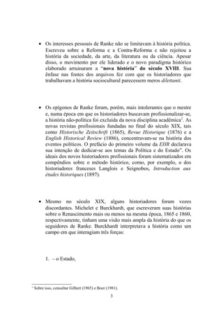 • Os interesses pessoais de Ranke não se limitavam à história política.
        Escreveu sobre a Reforma e a Contra-Reforma e não rejeitou a
        história da sociedade, da arte, da literatura ou da ciência. Apesar
        disso, o movimento por ele liderado e o novo paradigma histórico
        elaborado arruinaram a “nova história” do século XVIII. Sua
        ênfase nas fontes dos arquivos fez com que os historiadores que
        trabalhavam a história sociocultural parecessem meros dilettanti.




      • Os epígonos de Ranke foram, porém, mais intolerantes que o mestre
        e, numa época em que os historiadores buscavam profissionalizar-se,
        a história não-política foi excluída da nova disciplina acadêmica 2. As
        novas revistas profissionais fundadas no final do século XIX, tais
        como Historische Zeitschrift (1865), Revue Historique (1876) e a
        English Historical Review (1886), concentravam-se na história dos
        eventos políticos. O prefácio do primeiro volume da EHR declarava
        sua intenção de dedicar-se aos temas da Política e do Estado”. Os
        ideais dos novos historiadores profissionais foram sistematizados em
        compêndios sobre o método histórico, como, por exemplo, o dos
        historiadores franceses Langlois e Seignobos, Introduction aux
        études historiques (1897).




      • Mesmo no século XIX, alguns historiadores foram vozes
        discordantes. Michelet e Burckhardt, que escreveram suas histórias
        sobre o Renascimento mais ou menos na mesma época, 1865 e 1860,
        respectivamente, tinham uma visão mais ampla da história do que os
        seguidores de Ranke. Burckhardt interpretava a história como um
        campo em que interagiam três forças:




          1. – o Estado,




2
    Sobre isso, consultar Gilbert (1965) e Boer (1981).
                                                  3
 